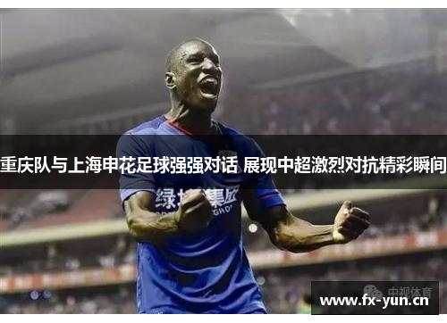 重庆队与上海申花足球强强对话 展现中超激烈对抗精彩瞬间