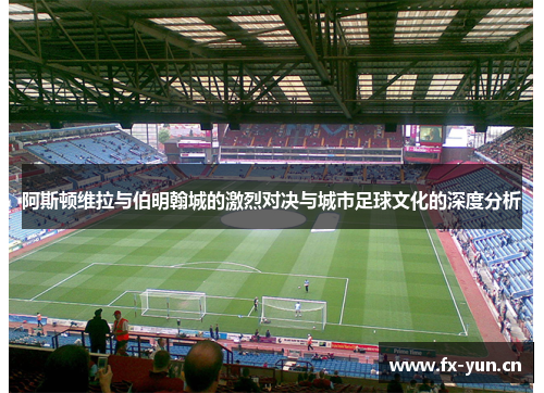 阿斯顿维拉与伯明翰城的激烈对决与城市足球文化的深度分析
